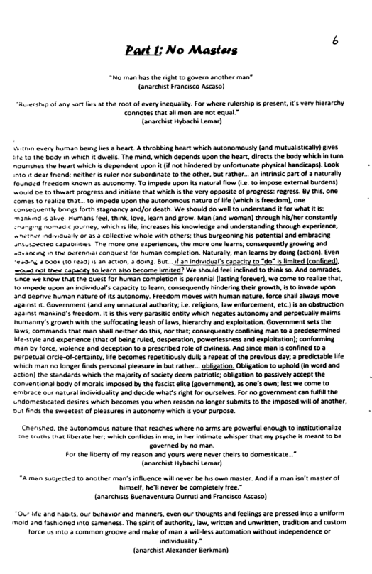 Part I: No Masters “No man has the right 1o govern another man” (anarchistFranisco Ascasol Awersii of any sor e 3t th F00t of every inequly. For where rlership s resent, s very hierarchy Connotes tat 3l men are ot equal™ (anarchistHybachi Lemar) ni every human being e 3 hear. A theobbing heart which autonomously(and mutualscaly) gves 10 e body in which dwell. The mind, which depends upon the hear, diects the body whichin trn nurines the heart which s dependent upon (1 ot hindered by unfortunate phsical andicaps. ook 0 1 Gear fnend; neder i uler nor uberdinae the other, but ather...an Intrinsic part of naturally founded fresdom known 2 autanomy. T impede upon s naturl flow (. 1@ mpose esternal burders) w01 e 1o hwrt progess and ntate that which s th very opposteof progres: regres. By s, one Comes o eaite nat o mpede upon the autonomous nature of e which s freedom), one. Comseauently brings forth stagnancy and/or death We shouid do well 1o understand i fo what t - manaind s alve Humans fes, i, love, lear and grow. Man (and woman) through his/hr constanty £ramg g PomaE ey, s e, incresées i knowledge and understanding through expeience, el mualy o 45 3 ollectve whale with others; thus burgeoning i potental and embracing Crsiectes capapites The more ane espeiences, the more one ear; consequently growing nd eancing m e o<t Conauest fof human completon. Natualy, man learns by doing(acion). en oLy 2000 (0 1410) 3 an acon doing But o 3 inchvduars e o ot e cauciy 1 3t 3150 become k27 We shoukd e incined 1 think 10 And comrades, nce e w1t e quest or homan completon perennil (asting foreverl, we come toreaae that, 10 mpetde upon an ndKdual’s capaciy o lear, consecquentlyTindering thelrgrowth, s 1 ivade upon 300 Geprive human nature o ts autonomy. Freedom moves with human natur, orceshal aheays move 3ganst 1. Governiment (and any unnatural authory; e eligons, law enforcement, etc) i 3n bstruction Sganat manking’s reedom. 4 Unis very parast entty which negates utonamy snd perpetually maims umany’ growih with the suffocauing leash ofws,Nirarchy and expoitaton. Governmentsets the 1aves, commands that man shal neithe do hi,nor tht; onsequently conining man 108 predetermined yie 4nd exparence (tha of being rled, desperation, poweriesaness snd expiotaton onforming man oy force, wolence and deception o prescribedroe o cviness. And since man s confined 103 perpetual rcle-of-certainty, e becomes repettousy dull a repeat of the previous day; predictabe e ‘which man 1o langer finds personai leasure i bu aiher.. obiation. Oblgaion to uphod (in word and action) the standards which the majoity of sociey deem pariolc Gbgaton 10 passivey acept he Conventionsi body of moralsimposed by the fascis el (government), 5 one’s own; es we come 10 embrace u natura indiduality 3 decide what’srigh or urseies. Fo 70 government can full the ndomesticated deires which becomes you whe 2500 n0 longer submit o the imposed wil of ancther, 5ot inds the sweetes o pleasures i autonomy which s your purpose. Crershea, the autonomous natur that reaches where 1o arms are powerfl enaugh tonsttutionaize ne truths that berate her: which confides in e, i her inumate whiper hat my payche s meant o be joverned by no man For the iberty of my reason and yours were never thirs o domesticate (anarchst ybachi Lemar) A man 5u0y6cted 10 another man’s fluence will ever e hs own master. And i 3 man st master of el ne’ll never be completely free anarchsts Buenaventura Durrut and Francisco Ascaso) “Our e ana naois, our behavor 3nd manners, even our houghts and eelings arepressed nto 3 uform moid ana ashioned o sameness. The s of authoriy, lw, wrikien and unwriten, radiion and Cstom Torce us o 3 common groove and make of man 3 wllless sutomation without independence or indvaduality.” (anarcist Alexander Berkman)